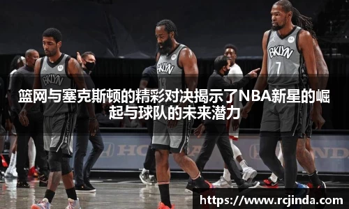 篮网与塞克斯顿的精彩对决揭示了NBA新星的崛起与球队的未来潜力